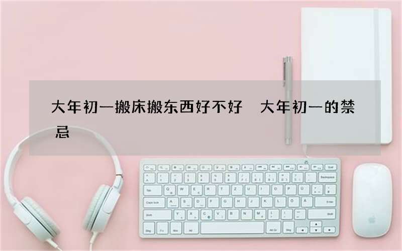 大年初一搬床搬东西好不好 大年初一的禁忌